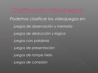    Podemos clasificar los videojuegos en:
    • juegos de observación y memoria

    • juegos de deducción y lógica

    • juegos con palabras

    • juegos de presentación

    • juegos de rompe hielo

    • juegos de cohesión
 