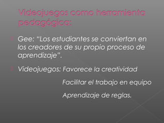    Gee: “Los estudiantes se conviertan en
    los creadores de su propio proceso de
    aprendizaje”.
   Videojuegos: Favorece la creatividad
                 Facilitar el trabajo en equipo

                 Aprendizaje de reglas.
 