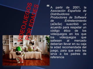  A partir de 2001, la
Asociación Española de
Distribuidores y
Productores de Software
de Entretenimiento
(aDeSe) suscribió un
acuerdo para respetar un
código ético de los
videojuegos en los que
los videojuegos que
saliesen al mercado
deberían llevar en su caja
la edad recomendada del
juego, para que esto les
sirva a los padres de
referencia
 