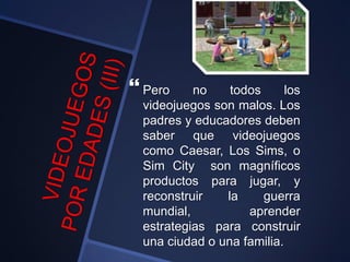  Pero no todos los
videojuegos son malos. Los
padres y educadores deben
saber que videojuegos
como Caesar, Los Sims, o
Sim City son magníficos
productos para jugar, y
reconstruir la guerra
mundial, aprender
estrategias para construir
una ciudad o una familia.
 