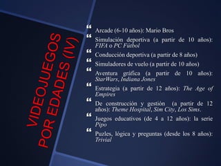  Arcade (6-10 años): Mario Bros
 Simulación deportiva (a partir de 10 años):
FIFA o PC Fútbol
 Conducción deportiva (a partir de 8 años)
 Simuladores de vuelo (a partir de 10 años)
 Aventura gráfica (a partir de 10 años):
StarWars, Indiana Jones
 Estrategia (a partir de 12 años): The Age of
Empires
 De construcción y gestión (a partir de 12
años): Theme Hospital, Sim City, Los Sims.
 Juegos educativos (de 4 a 12 años): la serie
Pipo
 Puzles, lógica y preguntas (desde los 8 años):
Trivial
 