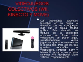 VIDEOJUEGOS
COLECTIVOS (WII,
KINECTO Y MOVE)
 Los videojuegos colectivos
buscaban en su origen la
diversión con los videojuegos
más que la propia calidad
gráfica. Esta diversión se
traduce en la posibilidad
novedosa que ofrecen estos
videojuegos de poder jugar,
simultáneamente, varios
jugadores que se encuentren en
la misma sala. Para ello las tres
grandes compañías de
videojuegos, Nintendo, Sony y
Microsoft, lanzaron sus propios
sistemas: Wii, PlayStation Move
y Kinect, respectivamente
 