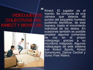 VIDEOJUEGOS
COLECTIVOS (WII,
KINECT Y MOVE) (III)
 Kinect. El jugador es el
mando. Se compone de una
cámara que detecta 48
puntos del esqueleto humano
pudiendo identificar, de esta
manera, hasta el movimiento
individual de los dedos. En
ocasiones también es posible
emplear algunos comandos
de voz en el propio
videojuego gracias a su
micrófono integrado. Algunos
videojuegos de este sistema
son Kinect Sports, Kinect
Adventures, Dance Central y
Sonic Free Riders.
 