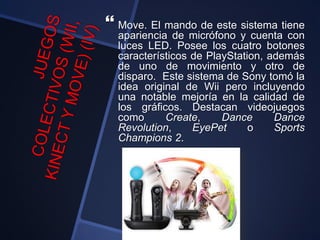  Move. El mando de este sistema tiene
apariencia de micrófono y cuenta con
luces LED. Posee los cuatro botones
característicos de PlayStation, además
de uno de movimiento y otro de
disparo. Este sistema de Sony tomó la
idea original de Wii pero incluyendo
una notable mejoría en la calidad de
los gráficos. Destacan videojuegos
como Create, Dance Dance
Revolution, EyePet o Sports
Champions 2.
 
