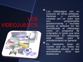LOS
VIDEOJUEGOS
 Los videojuegos son un
conjunto de obras artísticas,
literarias y científicas
creadas por un autor que
son programadas
posteriormente y reunidas
gracias al software sin ser
considerado el videojuego
como un programa de
ordenador ni como una obra
audiovisual. El videojuego
está creado para el
entretenimiento en general.
 Es necesario tener en
cuenta que no todos los
videojuegos educan, ya que
encontramos otros que
deseducan.
 
