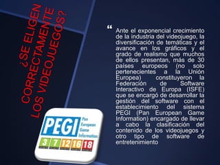  Ante el exponencial crecimiento
de la industria del videojuego, la
diversificación de temáticas y el
avance en los gráficos y el
grado de realismo que muchos
de ellos presentan, más de 30
países europeos (no solo
pertenecientes a la Unión
Europea) constituyeron la
Federación de Software
Interactivo de Europa (ISFE)
que se encargó de desarrollar la
gestión del software con el
establecimiento del sistema
PEGI (Pan European Game
Information) encargado de llevar
a cabo la clasificación del
contenido de los videojuegos y
otro tipo de software de
entretenimiento
 