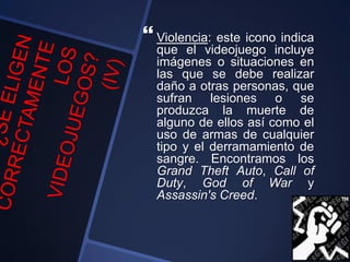  Violencia: este icono indica
que el videojuego incluye
imágenes o situaciones en
las que se debe realizar
daño a otras personas, que
sufran lesiones o se
produzca la muerte de
alguno de ellos así como el
uso de armas de cualquier
tipo y el derramamiento de
sangre. Encontramos los
Grand Theft Auto, Call of
Duty, God of War y
Assassin's Creed.
 