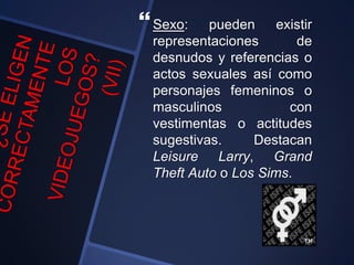 Sexo: pueden existir
representaciones de
desnudos y referencias o
actos sexuales así como
personajes femeninos o
masculinos con
vestimentas o actitudes
sugestivas. Destacan
Leisure Larry, Grand
Theft Auto o Los Sims.
 