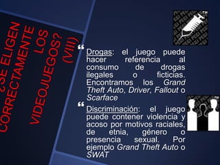  Drogas: el juego puede
hacer referencia al
consumo de drogas
ilegales o ficticias.
Encontramos los Grand
Theft Auto, Driver, Fallout o
Scarface
 Discriminación: el juego
puede contener violencia y
acoso por motivos raciales,
de etnia, género o
presencia sexual. Por
ejemplo Grand Theft Auto o
SWAT
 