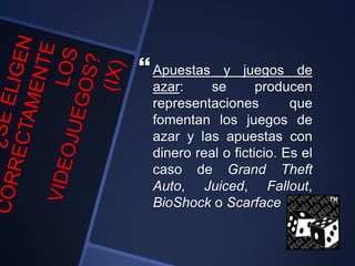 Apuestas y juegos de
azar: se producen
representaciones que
fomentan los juegos de
azar y las apuestas con
dinero real o ficticio. Es el
caso de Grand Theft
Auto, Juiced, Fallout,
BioShock o Scarface
 