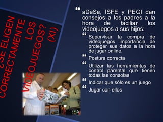  aDeSe, ISFE y PEGI dan
consejos a los padres a la
hora de faciliar los
videojuegos a sus hijos:
 Supervisar la compra de
videojuegos importancia de
proteger sus datos a la hora
de jugar online.
 Postura correcta
 Utilizar las herramientas de
control parental que tienen
todas las consolas
 Indicar que sólo es un juego
 Jugar con ellos
 