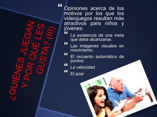  Opiniones acerca de los
motivos por los que los
videojuegos resultan más
atractivos para niños y
jóvenes:
 La existencia de una meta
que debe alcanzarse.
 Las imágenes visuales en
movimiento
 El recuento automático de
puntos
 La velocidad
 El azar
 
