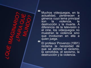  Muchos videojuegos, en la
actualidad, pertenecen a
géneros cuyo tema principal
son la violencia, la
destrucción y la muerte. A
diferencia de la televisión o
el cine, los videojuegos no
muestran la violencia sino
que involucran en ella a
quien juega.
 El profesor Provenzo (1991)
reclama la necesidad de
que se elimine el racismo,
la xenofobia, el sexismo, la
destrucción y la violencia.
 