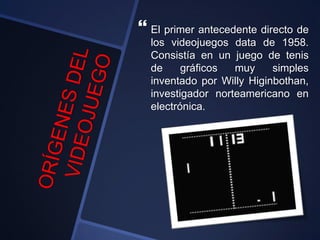  El primer antecedente directo de
los videojuegos data de 1958.
Consistía en un juego de tenis
de gráficos muy simples
inventado por Willy Higinbothan,
investigador norteamericano en
electrónica.
 