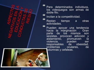  Para determinados individuos,
los videojuegos son armas de
doble filo.
 Incitan a la competitividad.
 Restan tiempo a otras
actividades.
 Pueden apoyar una tendencia
hacia la marginación . Gran
parte de los mismos son
sexistas, provocan adicción y
aislamiento, promueven la
violencia, pueden ser
responsables de obesidad,
problemas oculares, de
columnas y cefaleas.
 
