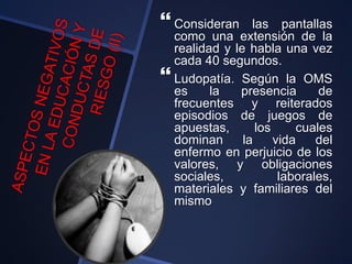  Consideran las pantallas
como una extensión de la
realidad y le habla una vez
cada 40 segundos.
 Ludopatía. Según la OMS
es la presencia de
frecuentes y reiterados
episodios de juegos de
apuestas, los cuales
dominan la vida del
enfermo en perjuicio de los
valores, y obligaciones
sociales, laborales,
materiales y familiares del
mismo
 