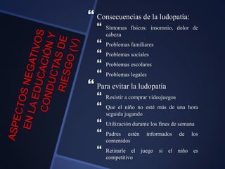  Consecuencias de la ludopatía:
 Síntomas físicos: insomnio, dolor de
cabeza
 Problemas familiares
 Problemas sociales
 Problemas escolares
 Problemas legales
 Para evitar la ludopatía
 Resistir a comprar videojuegos
 Que el niño no esté más de una hora
seguida jugando
 Utilización durante los fines de semana
 Padres estén informados de los
contenidos
 Retirarle el juego si el niño es
competitivo
 