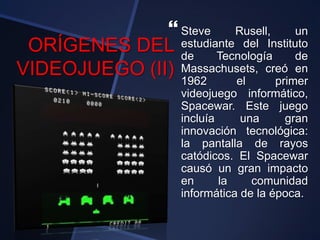 ORÍGENES DEL
VIDEOJUEGO (II)
 Steve Rusell, un
estudiante del Instituto
de Tecnología de
Massachusets, creó en
1962 el primer
videojuego informático,
Spacewar. Este juego
incluía una gran
innovación tecnológica:
la pantalla de rayos
catódicos. El Spacewar
causó un gran impacto
en la comunidad
informática de la época.
 
