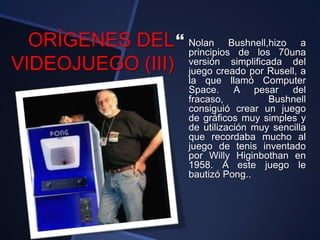 ORÍGENES DEL
VIDEOJUEGO (III)
 Nolan Bushnell,hizo a
principios de los 70una
versión simplificada del
juego creado por Rusell, a
la que llamó Computer
Space. A pesar del
fracaso, Bushnell
consiguió crear un juego
de gráficos muy simples y
de utilización muy sencilla
que recordaba mucho al
juego de tenis inventado
por Willy Higinbothan en
1958. A este juego le
bautizó Pong..
 