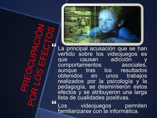  La principal acusación que se han
vertido sobre los videojuegos es
que causan adicción y
comportamientos asociales,
aunque tras los resultados
obtenidos en unos trabajos
realizados por la psicología y la
pedagogía, se desmintieron estos
efectos y se atribuyeron una larga
lista de cualidades positivas.
 Los videojuegos permiten
familiarizarse con la informática.
 
