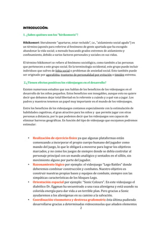 INTRODUCCIÓN:
1. ¿Sabes quiénes son los “hirikomoris”?
Hikikomori: literalmente "apartarse, estar recluido", i.e., "aislamiento social agudo") es
un término japonés para referirse al fenómeno de gente apartada que ha escogido
abandonar la vida social; a menudo buscando grados extremos de aislamiento y
confinamiento, debido a varios factores personales y sociales en sus vidas.
El término hikikomori se refiere al fenómeno sociológico, como también a las personas
que pertenecen a este grupo social. En la terminología occidental, este grupo puede incluir
individuos que sufren de fobia social o problemas de ansiedad social. Esto también puede
ser originado por agorafobia, trastorno de personalidad por evitación o timidez extrema.
2.¿Tienen efectos positivos los videojuegos en el desarrollo?
Existen numerosos estudios que nos hablan de los beneficios de los videojuegos en el
desarrollo de los niños pequeños. Estos beneficios son innegables, aunque esto no quiere
decir que debamos dejar total libertad en lo referente a cuándo y a qué van a jugar. Los
padres y maestros tenemos un papel muy importante en el mundo de los videojuegos.
Entre los beneficios de los videojuegos contamos especialmente con la estimulación de
habilidades cognitivas, el gran atractivo para los niños y que permite jugar con otras
personas a distancia, por lo que podemos decir que los videojuegos son capaces de
eliminar barreras geográficas. En función del tipo de videojuego que escojamos podremos
estimular:

•

•

•

•

Realización de ejercicio físico ya que algunas plataformas están
comenzando a incorporar el propio cuerpo humano del jugador como
mando del juego, lo que le obligará a moverse para lograr los objetivos
marcados, y no como los juegos de siempre donde se debía controlar al
personaje principal con un mando analógico y sentados en el sillón, sin
movimiento alguno por parte del jugador.
Razonamiento lógico por ejemplo: el videojuego “Lego Battles” donde
deberemos combinar construcción y combates. Nuestro objetivo es
construir nuestras propias bases y equipos de combate, siempre con las
simpáticas características de los bloques Lego.
Orientación espacial por ejemplo: “Sonic Colours”. En este videojuego el
diabólico Dr. Eggman ha secuestrado a una raza alienígena y está usando su
colorida energía para dar vida a un terrible plan. Pero gracias a Sonic
ayudaremos a los alienígenas en su camino a la salvación.
Coordinación visomotora y destreza grafomotriz ésta última pudiendo
desarrollarse gracias a determinadas videoconsolas que añaden elementos
2

 