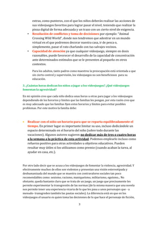 •

•

extras, como punteros, con el que los niños deberán realizar las acciones de
sus videojuegos favoritos para lograr pasar el nivel, teniendo que realizar la
pinza digital de forma adecuada y un trazo con un cierto nivel de exigencia.
Resolución de conflictos y toma de decisiones por ejemplo: “Animal
Crossing Wild World”, donde nos tendremos que adentrar en un mundo
virtual en el que podremos decorar nuestra casa, ir de pesca o,
simplemente, pasar el rato charlando con tus salvajes vecinos.
Capacidad de atención ya que cualquier videojuego, siempre en dosis
razonables, puede favorecer el desarrollo de la capacidad de concentración
ante determinados estímulos que se le presenten al pequeño en otros
contextos.
Para los adultos, tanto padres como maestros la preocupación está orientada a que
sin cierto control y supervisión, los videojuegos no son beneficiosos para su
educación.

3. ¿Cuántas horas dedican los niños a jugar a los videojuegos? ¿Qué videojuegos
fomentan la agresividad?
En mi opinión creo que cada niño dedica unas horas u otras para jugar a los videojuegos
dependiendo de los horarios y limites que las familias les pongan, por esta razón creo que
es muy adecuado que las familias fijen estos horarios y límites para evitar posibles
problemas. Por este motivo la familia debe:



Realizar con el niño un horario para que se reparta equilibradamente el
tiempo. En primer lugar es importante limitar su uso, incluso dedicándole un
espacio determinado en el horario del niño (sobre todo durante las
vacaciones). Algunos autores sugieren no dedicar más de tres o cuatro horas
a la semana a la práctica de esta actividad. Podemos emplearlo incluso como
refuerzo positivo para otras actividades u objetivos educativos. Pueden
resultar muy útiles si los utilizamos como premio (cuando acaban la tarea, al
ayudar en casa, etc.).

Por otro lado decir que se acusa a los videojuegos de fomentar la violencia, agresividad. Y
efectivamente muchos de ellos son violentos y presentan una visión estereotipada y
deshumanizada del mundo que se muestra con contravalores sociales tan poco
recomendables como: sexismo, racismo, maniqueísmo, militarismo, egoísmo... No
obstante, queda bastante claro que se trata de un juego, un juego que precisamente les
permite experimentar la transgresión de las normas (de la misma manera que una novela
nos permite tener una experiencia vicaria de lo que les pasa a unos personajes que - a
menudo- transgreden también las pautas sociales). La diferencia está en que en los
videojuegos el usuario es quien toma las decisiones de lo que hace el personaje de ficción,
3

 