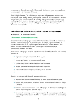 en tanto que en el caso de una novela el lector actúa simplemente como un espectador de
lo que le ocurre a los personajes de la obra.
En mi opinión decir que "los videojuegos sí despiertan violencia ya que proponen una
escena en la que el jugador se tiene que identificar con uno de los personajes. hay veces en
las cuales eso sirve para descargar la agresión que la persona siente pero no es un buen
medio ya que todo ocurre en la imagen plana de la pantalla; así, terminando el juego, ´el
jugador´ quiere volver a empezar si perdió y poder vengarse o subir de nivel para
demostrar su superioridad.

NUESTRA ACTITUD COMO FUTUROS DOCENTES FRENTE A LOS VIDEOJUEGOS:
1. Responded a las siguientes preguntas:
-¿Videojuegos, totalmente perjudiciales?
Desde mi opinión los videojuegos no son totalmente perjudiciales si se da un buen uso de
ellos. Sin duda los videojuegos en general mejoran los reflejos, la psicomotricidad, la
iniciativa y autonomía de los jugadores, pero además también pueden utilizarse en el
ámbito educativo con una funcionalidad didáctica para contribuir al logro de
determinados objetivos educativos.
Para que los videojuegos no sean perjudiciales en el ámbito educativo los docentes
debemos de :
Supervisar la compra e instalación de los juegos.
Intentar que jueguen en zonas comunes del aula.
Establecer normas referentes al tiempo y los contenidos.
Instalar herramientas de seguridad para cada dispositivo.
Crear cuentas de usuario personalizadas para los menores.

También los educadores debemos de tener en cuenta que :
Debemos de transformar los videojuegos en juegos con objetivos específicos.
Cuando algo gusta, divierte, interesa al alumno es capaz de dedicar mucho tiempo
y esfuerzo.
Tenemos que considerar el uso de los videojuegos en el aula como medio por el
cual los alumnos ingresan al mundo digital.
Es necesario mejorar y adaptar algunos aspectos de los videojuegos actuales ya
que están pensados con una finalidad no educativa; sobre todo en la duración y
sonido.
4

 