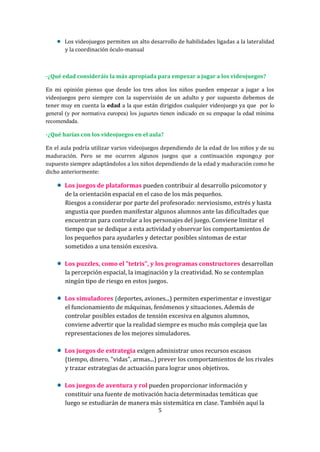 Los videojuegos permiten un alto desarrollo de habilidades ligadas a la lateralidad
y la coordinación óculo-manual

-¿Qué edad consideráis la más apropiada para empezar a jugar a los videojuegos?
En mi opinión pienso que desde los tres años los niños pueden empezar a jugar a los
videojuegos pero siempre con la supervisión de un adulto y por supuesto debemos de
tener muy en cuenta la edad a la que están dirigidos cualquier videojuego ya que por lo
general (y por normativa europea) los juguetes tienen indicado en su empaque la edad mínima
recomendada.
-¿Qué harías con los videojuegos en el aula?
En el aula podría utilizar varios videojuegos dependiendo de la edad de los niños y de su
maduración. Pero se me ocurren algunos juegos que a continuación expongo,y por
supuesto siempre adaptándolos a los niños dependiendo de la edad y maduración como he
dicho anteriormente:

Los juegos de plataformas pueden contribuir al desarrollo psicomotor y
de la orientación espacial en el caso de los más pequeños.
Riesgos a considerar por parte del profesorado: nerviosismo, estrés y hasta
angustia que pueden manifestar algunos alumnos ante las dificultades que
encuentran para controlar a los personajes del juego. Conviene limitar el
tiempo que se dedique a esta actividad y observar los comportamientos de
los pequeños para ayudarles y detectar posibles síntomas de estar
sometidos a una tensión excesiva.
Los puzzles, como el "tetris", y los programas constructores desarrollan
la percepción espacial, la imaginación y la creatividad. No se contemplan
ningún tipo de riesgo en estos juegos.
Los simuladores (deportes, aviones...) permiten experimentar e investigar
el funcionamiento de máquinas, fenómenos y situaciones. Además de
controlar posibles estados de tensión excesiva en algunos alumnos,
conviene advertir que la realidad siempre es mucho más compleja que las
representaciones de los mejores simuladores.
Los juegos de estrategia exigen administrar unos recursos escasos
(tiempo, dinero, "vidas", armas...) prever los comportamientos de los rivales
y trazar estrategias de actuación para lograr unos objetivos.
Los juegos de aventura y rol pueden proporcionar información y
constituir una fuente de motivación hacia determinadas temáticas que
luego se estudiarán de manera más sistemática en clase. También aquí la
5

 