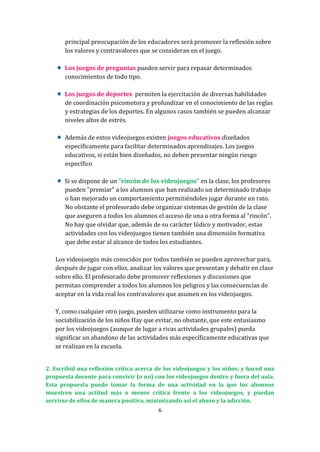 principal preocupación de los educadores será promover la reflexión sobre
los valores y contravalores que se consideran en el juego.
Los juegos de preguntas pueden servir para repasar determinados
conocimientos de todo tipo.
Los juegos de deportes permiten la ejercitación de diversas habilidades
de coordinación psicomotora y profundizar en el conocimiento de las reglas
y estrategias de los deportes. En algunos casos también se pueden alcanzar
niveles altos de estrés.
Además de estos videojuegos existen juegos educativos diseñados
específicamente para facilitar determinados aprendizajes. Los juegos
educativos, si están bien diseñados, no deben presentar ningún riesgo
específico
Si se dispone de un "rincón de los videojuegos" en la clase, los profesores
pueden "premiar" a los alumnos que han realizado un determinado trabajo
o han mejorado un comportamiento permitiéndoles jugar durante un rato.
No obstante el profesorado debe organizar sistemas de gestión de la clase
que aseguren a todos los alumnos el acceso de una u otra forma al "rincón".
No hay que olvidar que, además de su carácter lúdico y motivador, estas
actividades con los videojuegos tienen también una dimensión formativa
que debe estar al alcance de todos los estudiantes.
Los videojuegos más conocidos por todos también se pueden aprovechar para,
después de jugar con ellos, analizar los valores que presentan y debatir en clase
sobre ello. El profesorado debe promover reflexiones y discusiones que
permitan comprender a todos los alumnos los peligros y las consecuencias de
aceptar en la vida real los contravalores que asumen en los videojuegos.
Y, como cualquier otro juego, pueden utilizarse como instrumento para la
sociabilización de los niños Hay que evitar, no obstante, que este entusiasmo
por los videojuegos (aunque de lugar a ricas actividades grupales) pueda
significar un abandono de las actividades más específicamente educativas que
se realizan en la escuela.
2. Escribid una reflexión crítica acerca de los videojuegos y los niños; y haced una
propuesta docente para convivir (o no) con los videojuegos dentro y fuera del aula.
Esta propuesta puede tomar la forma de una actividad en la que los alumnos
muestren una actitud más o menos crítica frente a los videojuegos, y puedan
servirse de ellos de manera positiva, minimizando así el abuso y la adicción.
6

 