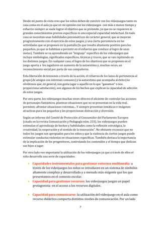 Desde mi punto de vista creo que los niños deben de convivir con los videojuegos tanto en
casa como en el aula ya que en mi opinión con los videojuegos con más o menos tiempo y
esfuerzo siempre se suele lograr el objetivo que se pretende, ya que no se requieren ni
grandes conocimientos previos específicos ni una especial capacidad intelectual. En todo
caso se necesitan unas habilidades psicomotrices de carácter general, que se mejoran
progresivamente con el ejercicio de estos juegos, y una cierta persistencia en las
actividades que se proponen en la pantalla (lo que resulta altamente positivo para los
pequeños, ya que se habitúan a persistir en el esfuerzo que conduce al logro de unas
metas). También se va aprendiendo un "lenguaje" específico de los videojuegos que
incluye simbologías, significados específicos, técnicas y trucos, que se van repitiendo en
los distintos juegos. En cualquier caso, el logro de los objetivos que se proponen en el
juego aporta a los jugadores un aumento de la autoestima y, muchas veces, un
reconocimiento social por parte de sus compañeros.
Esta liberación de tensiones a través de la acción, el refuerzo de los lazos de pertenencia al
grupo (de amigos con intereses comunes) y la autoestima que acompaña al éxito (no
olvidemos que, en general, nos gusta jugar a aquello en lo que "ganamos" o nos
proporciona satisfacción), son algunos de los hechos que explican la capacidad de adicción
de estos juegos.
Por otra parte, los videojuegos muchas veces ofrecen el aliciente de controlar las acciones
de personajes fantásticos, plantean situaciones que no se presentan en la vida real,
permiten; afrontar situaciones extremas... Y siempre presentan temáticas e imágenes
atractivas para los pequeños y les proporcionan distracción y diversión.
Según un informe del Comité de Protección al Consumidor del Parlamento Europeo
(citado en la revista Comunicación y Pedagogía núm. 233), los videojuegos pueden
estimulan el aprendizaje de hechos y habilidades como la reflexión estratégica, la
creatividad, la cooperación y el sentido de la innovación". No obstante reconoce que no
todos los juegos son apropiados para los niños y que la violencia de ciertos juegos puede
estimular conductas violentas en situaciones específicas. También destaca la importancia
de la implicación de los progenitores, controlando los contenidos y el tiempo que dedican
sus hijos a jugar.
Por otro lado veo importante la utilización de los videojuegos ya que a través de ellos el
niño desarrolla una serie de capacidades:

 Capacidades instrumentales para gestionar entornos multimedia: a
través de los videojuegos los niños se introducen en un sistema de símbolos
altamente complejo y desarrollado y a menudo más exigente que los que
presentamos en el contexto escolar.
 Capacidad para gestionar recursos: los videojuegos juegan un papel
protagonista en el acceso a los recursos digitales.
 Capacidad para comunicarse: la utilización del videojuego en el aula como
recurso didáctico comporta distintos niveles de comunicación. Por un lado
7

 