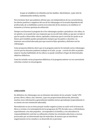 la que se establece en relación con los medios electrónicos y por otro la
comunicación verbal y escrita.
Para terminar decir que podemos afirmar que, con independencia de sus características,
los efectos positivos o negativos del uso de los videojuegos en la escuela dependerán del
profesorado, de su habilidad y acierto en la selección de los mismos y en establecer el
momento y la forma oportuna de utilización.
Siempre nos hacemos la pregunta de si los videojuegos ayudan o perjudican a los niños, en
mi opinión, no se puede dar una respuesta que no sea del todo válida, ya que por un lado sí
que les ayuda a desarrollar valores, aptitudes y destrezas que le servirán de ayuda en un
futuro, pero también pueden perjudicarles siempre que los padres o docentes no
tomemos una actitud adecuada para que nuestros hijos aprendan y disfruten con los
videojuegos.
Como propuesta didáctica decir que en la pregunta anterior he incluido varios videojuegos
con los que los docentes podemos trabajar en el aula , ya que a través de ellos se pueden
mejorar muchas habilidades de los niños y se puede contribuir al logro de determinados
objetivos didácticos.
Como he incluido varias propuestas didácticas en la pregunta anterior no veo conveniente
volverlas a incluir en esta pregunta.

CONCLUSIÓN
En definitiva, los videojuegos son un elemento más dentro de los actuales "media" (TV,
prensa, libros, vídeos, cine, Internet...) que nos proporcionan distracción, diversión,
muchas veces información y generalmente también ciertos aprendizajes (especialmente si
se cuenta con una orientación adecuada).
Normalmente su uso no tiene porqué resultar negativo (como no suele serlo la lectura de
libros y revistas o la contemplación de los programas de TV). En todo caso, y refiriéndonos
especialmente a los más pequeños , corresponderá a la familia y a los educadores la
responsabilidad de controlar su utilización y limitar las eventuales adicciones y excesos
provocados por un determinado tipo de materiales, de manera que no interfieran
negativamente en los estudios o su desarrollo de su personal.

8

 