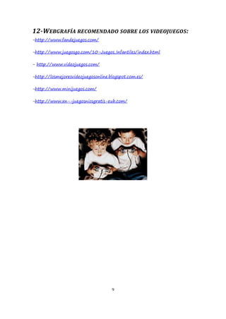 12-WEBGRAFÍA RECOMENDADO SOBRE LOS VIDEOJUEGOS :
-http://www.fandejuegos.com/
-http://www.juegosgo.com/10-Juegos_Infantiles/index.html
- http://www.videojuegos.com/
-http://losmejoresvideojuegosonline.blogspot.com.es/
-http://www.minijuegos.com/
-http://www.xn--juegosniosgratis-eub.com/

9

 