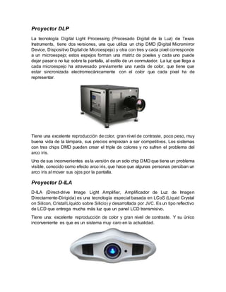 Proyector DLP
La tecnología Digital Light Processing (Procesado Digital de la Luz) de Texas
Instruments, tiene dos versiones, una que utiliza un chip DMD (Digital Micromirror
Device, Dispositivo Digital de Microespejo) y otra con tres y cada pixel corresponde
a un microespejo; estos espejos forman una matriz de pixeles y cada uno puede
dejar pasar o no luz sobre la pantalla, al estilo de un conmutador. La luz que llega a
cada microespejo ha atravesado previamente una rueda de color, que tiene que
estar sincronizada electromecánicamente con el color que cada pixel ha de
representar.
Tiene una excelente reproducción de color, gran nivel de contraste, poco peso, muy
buena vida de la lámpara, sus precios empiezan a ser competitivos. Los sistemas
con tres chips DMD pueden crear el triple de colores y no sufren el problema del
arco iris.
Uno de sus inconvenientes es la versión de un solo chip DMD que tiene un problema
visible, conocido como efecto arco iris, que hace que algunas personas perciban un
arco iris al mover sus ojos por la pantalla.
Proyector D-ILA
D-ILA (Direct-drive Image Light Amplifier, Amplificador de Luz de Imagen
Directamente-Dirigida) es una tecnología especial basada en LCoS (Liquid Crystal
on Silicon, Cristal Líquido sobre Silicio) y desarrollada por JVC. Es un tipo reflectivo
de LCD que entrega mucha más luz que un panel LCD transmisivo.
Tiene una: excelente reproducción de color y gran nivel de contraste. Y su único
inconveniente es que es un sistema muy caro en la actualidad.
 