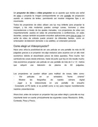 Un proyector de vídeo o vídeo proyector es un aparato que recibe una señal
de vídeo y proyecta la imagen correspondiente en una pantalla de proyección
usando un sistema de lentes, permitiendo así mostrar imágenes fijas o en
movimiento.
Todos los proyectores de vídeo utilizan una luz muy brillante para proyectar la
imagen, y los más modernos pueden corregir curvas, borrones y otras
inconsistencias a través de los ajustes manuales. Los proyectores de vídeo son
mayoritariamente usados en salas de presentaciones o conferencias, en aulas
docentes, aunque también se pueden encontrar aplicaciones para cine en casa. La
señal de vídeo de entrada puede provenir de diferentes fuentes, como un
sintonizador de televisión (terrestre o vía satélite), un ordenador personal.
Como elegir un Videoproyector?
Hace unos años la posibilidad de ver una película en una pantalla de más de 90
pulgadas gracias a un proyector era algo exclusivo para usuarios con un alto nivel
económico debido al desorbitado precio de éstos aparatos. Pero mucho han
cambiado las cosas desde entonces, hasta tal punto que hoy en día resulta mucho
más económico proyectar una película en una pantalla de más de 3 x 1.5 metros
que adquirir una televisión de plasma de 60 pulgadas.
Los proyectores se pueden utilizar para multitud de cosas, tales como:
· Ver películas en un verdadero “home cinema”
· Mostrar las fotografías de nuestra cámara digital
· Jugar a la videoconsola en una pantalla de ensueño
· Conectarlo al PC (tanto si es portátil como si no) para mejorar increiblemente
nuestras presentaciones
Ahora bien, antes de comprar un proyector hay que saber elegir y para ello es muy
importante tener en cuenta principalmente las siguientes cosas: Resolución, Brillo,
Contraste, Peso y Precio.
 
