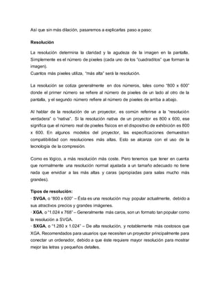 Así que sin más dilación, pasaremos a explicarlas paso a paso:
Resolución
La resolución determina la claridad y la agudeza de la imagen en la pantalla.
Simplemente es el número de pixeles (cada uno de los “cuadraditos” que forman la
imagen).
Cuantos más pixeles utiliza, “más alta” será la resolución.
La resolución se cotiza generalmente en dos números, tales como “800 x 600”
donde el primer número se refiere al número de pixeles de un lado al otro de la
pantalla, y el segundo número refiere al número de pixeles de arriba a abajo.
Al hablar de la resolución de un proyector, es común referirse a la “resolución
verdadera” o “nativa”. Si la resolución nativa de un proyector es 800 x 600, ese
significa que el número real de pixeles físicos en el dispositivo de exhibición es 800
x 600. En algunos modelos del proyector, las especificaciones demuestran
compatibilidad con resoluciones más altas. Esto se alcanza con el uso de la
tecnología de la compresión.
Como es lógico, a más resolución más coste. Pero tenemos que tener en cuenta
que normalmente una resolución normal ajustada a un tamaño adecuado no tiene
nada que envidiar a las más altas y caras (apropiadas para salas mucho más
grandes).
Tipos de resolución:
· SVGA, o “800 x 600” – Ésta es una resolución muy popular actualmente, debido a
sus atractivos precios y grandes imágenes.
· XGA, o “1.024 x 768” – Generalmente más caros, son un formato tan popular como
la resolución a SVGA.
· SXGA, o “1.280 x 1.024” – De alta resolución, y notablemente más costosos que
XGA. Recomendados para usuarios que necesiten un proyector principalmente para
conectar un ordenador, debido a que éste requiere mayor resolución para mostrar
mejor las letras y pequeños detalles.
 