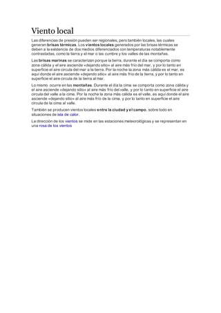 Viento local 
Las diferencias de presión pueden ser regionales, pero también locales, las cuales 
generan brisas térmicas. Los vientos locales generados por las brisas térmicas se 
deben a la existencia de dos medios diferenciados con temperaturas notablemente 
contrastadas, como la tierra y el mar o las cumbre y los valles de las montañas. 
Las brisas marinas se caracterizan porque la tierra, durante el día se comporta como 
zona cálida y el aire asciende «dejando sitio» al aire más frío del mar, y por lo tanto en 
superficie el aire circula del mar a la tierra. Por la noche la zona más cálida es el mar, es 
aquí donde el aire asciende «dejando sitio» al aire más frío de la tierra, y por lo tanto en 
superficie el aire circula de la tierra al mar. 
Lo mismo ocurre en las montañas. Durante el día la cima se comporta como zona cálida y 
el aire asciende «dejando sitio» al aire más frío del valle, y por lo tanto en superficie el aire 
circula del valle a la cima. Por la noche la zona más cálida es el valle, es aquí donde el aire 
asciende «dejando sitio» al aire más frío de la cima, y por lo tanto en superficie el aire 
circula de la cima al valle. 
También se producen vientos locales entre la ciudad y el campo, sobre todo en 
situaciones de isla de calor. 
La dirección de los vientos se mide en las estaciones meteorológicas y se representan en 
una rosa de los vientos 
