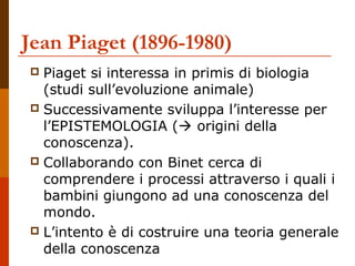 Jean Piaget (1896-1980)
 Piaget si interessa in primis di biologia
(studi sull’evoluzione animale)
 Successivamente sviluppa l’interesse per
l’EPISTEMOLOGIA ( origini della
conoscenza).
 Collaborando con Binet cerca di
comprendere i processi attraverso i quali i
bambini giungono ad una conoscenza del
mondo.
 L’intento è di costruire una teoria generale
della conoscenza
 