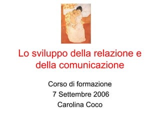 Lo sviluppo della relazione e
della comunicazione
Corso di formazione
7 Settembre 2006
Carolina Coco

 