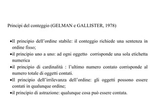 Principi del conteggio (GELMAN e GALLISTER, 1978)
•Il principio dell’ordine stabile: il conteggio richiede una sentenza in
ordine fisso;
•il principio uno a uno: ad ogni oggetto corrisponde una sola etichetta
numerica
•il principio di cardinalità : l’ultimo numero contato corrisponde al
numero totale di oggetti contati.
•Il principio dell’irrilevanza dell’ordine: gli oggetti possono essere
contati in qualunque ordine;
•il principio di astrazione: qualunque cosa può essere contata.
 