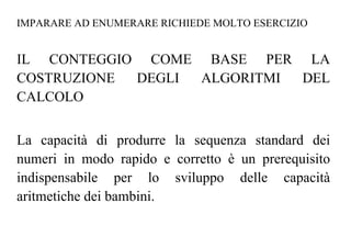 IMPARARE AD ENUMERARE RICHIEDE MOLTO ESERCIZIO
IL CONTEGGIO COME BASE PER LA
COSTRUZIONE DEGLI ALGORITMI DEL
CALCOLO
La capacità di produrre la sequenza standard dei
numeri in modo rapido e corretto è un prerequisito
indispensabile per lo sviluppo delle capacità
aritmetiche dei bambini.
 
