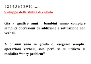 1 2 3 4 5 6 7 8 9 10……
Sviluppo delle abilità di calcolo
Già a quattro anni i bambini sanno compiere
semplici operazioni di addizione e sottrazione non
verbali.
A 5 anni sono in grado di eseguire semplici
operazioni verbali, solo però se si utilizza la
modalità “story problem”
 