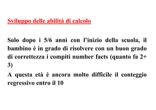 Sviluppo delle abilità di calcolo
Solo dopo i 5/6 anni con l’inizio della scuola, il
bambino è in grado di risolvere con un buon grado
di correttezza i compiti number facts (quanto fa 2+
3)
A questa età è ancora molto difficile il conteggio
regressivo entro il 10
 