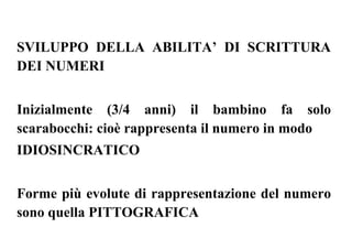 SVILUPPO DELLA ABILITA’ DI SCRITTURA
DEI NUMERI
Inizialmente (3/4 anni) il bambino fa solo
scarabocchi: cioè rappresenta il numero in modo
IDIOSINCRATICO
Forme più evolute di rappresentazione del numero
sono quella PITTOGRAFICA
 