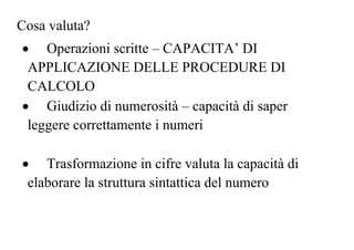 Cosa valuta?
• Operazioni scritte – CAPACITA’ DI
APPLICAZIONE DELLE PROCEDURE DI
CALCOLO
• Giudizio di numerosità – capacità di saper
leggere correttamente i numeri
• Trasformazione in cifre valuta la capacità di
elaborare la struttura sintattica del numero
 
