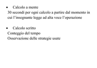 • Calcolo a mente
30 secondi per ogni calcolo a partire dal momento in
cui l’insegnante legge ad alta voce l’operazione
• Calcolo scritto
Conteggio del tempo
Osservazione delle strategie usate
 