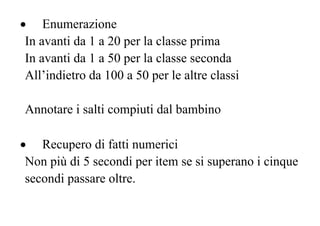 • Enumerazione
In avanti da 1 a 20 per la classe prima
In avanti da 1 a 50 per la classe seconda
All’indietro da 100 a 50 per le altre classi
Annotare i salti compiuti dal bambino
• Recupero di fatti numerici
Non più di 5 secondi per item se si superano i cinque
secondi passare oltre.
 