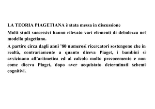 LA TEORIA PIAGETIANA è stata messa in discussione
Molti studi successivi hanno rilevato vari elementi di debolezza nel
modello piagetiano.
A partire circa dagli anni ’80 numerosi ricercatori sostengono che in
realtà, contrariamente a quanto diceva Piaget, i bambini si
avvicinano all’aritmetica ed al calcolo molto precocemente e non
come diceva Piaget, dopo aver acquistato determinati schemi
cognitivi.
 