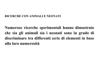 RICERCHE CON ANIMALI E NEONATI
Numerose ricerche sperimentali hanno dimostrato
che sia gli animali sia i neonati sono in grado di
discriminare tra differenti serie di elementi in base
alla loro numerosità
 