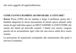 chesonooggettodiapprendimento.

COME FANNO I BAMBINI AD IMPARARE A CONTARE?
Karen Wynn (1992) che ha studiato a lungo il problema, pensa che i
bambini adoperino lo stesso meccanismo di alcune specie animali: nella
mente di ogni individuo agisce un MECCANISMO A CONTATORE che
emette dei battiti ad intervalli costanti. I battiti così emessi vengono
passati ad un accumulatore ogni volta che una nuova entità deve essere
contata.
La percezione di numerosità corrisponde alla numerazione alla quale è
arrivato il contatore.
 
