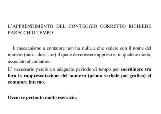 L’APPRENDIMENTO DEL CONTEGGIO CORRETTO RICHIEDE
PARECCHIO TEMPO
Il meccanismo a contatore non ha nulla a che vedere con il nome del
numero (uno…due…tre) il quale deve essere appreso e, in qualche modo,
associato al contatore.
E’ necessario perciò un adeguato periodo di tempo per coordinare tra
loro la rappresentazione del numero (prima verbale poi grafica) al
contatore interno.
Occorre pertanto molto esercizio.
 